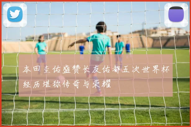 本田圭佑盛赞长友佑都五次世界杯经历堪称传奇与荣耀