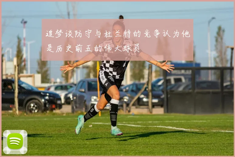 追梦谈防守与杜兰特的竞争认为他是历史前五的伟大球员