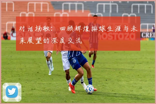 对话杨敏：回顾辉煌排球生涯与未来展望的深度交流
