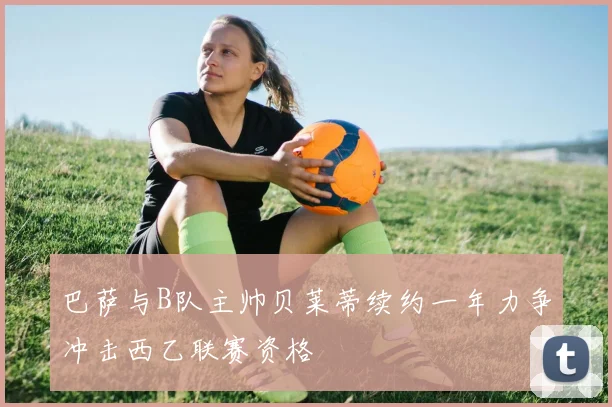 巴萨与B队主帅贝莱蒂续约一年力争冲击西乙联赛资格