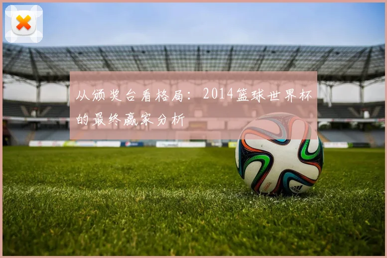 从颁奖台看格局：2014篮球世界杯的最终赢家分析