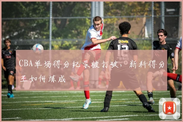 CBA单场得分纪录被打破，新科得分王如何炼成