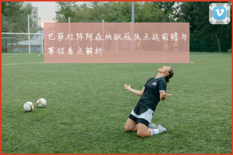 巴萨对阵阿森纳欧冠焦点战前瞻与赛程看点解析