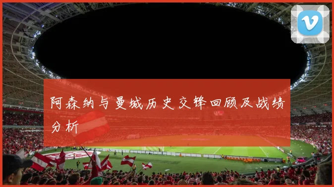 阿森纳与曼城历史交锋回顾及战绩分析