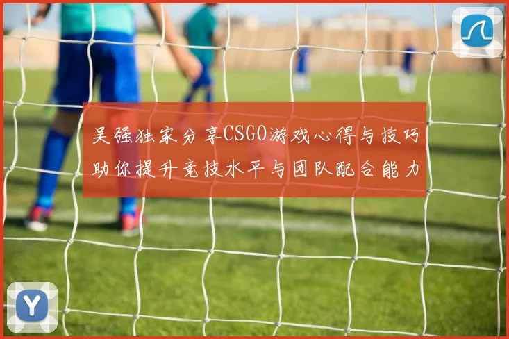 吴强独家分享CSGO游戏心得与技巧助你提升竞技水平与团队配合能力