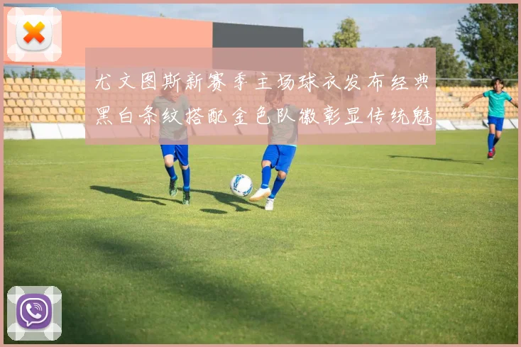 尤文图斯新赛季主场球衣发布经典黑白条纹搭配金色队徽彰显传统魅力