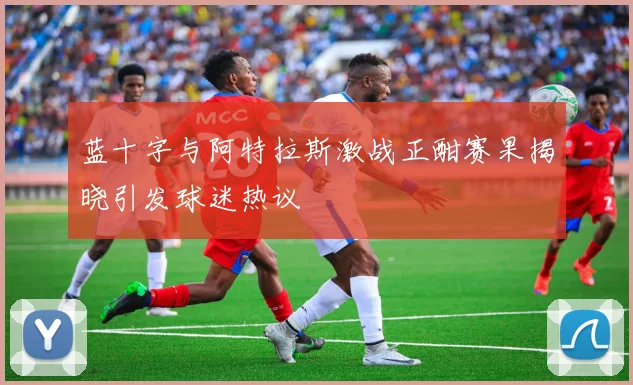 蓝十字与阿特拉斯激战正酣赛果揭晓引发球迷热议